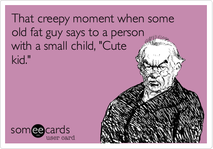 That creepy moment when some old fat guy says to a person
with a small child, "Cute
kid." 