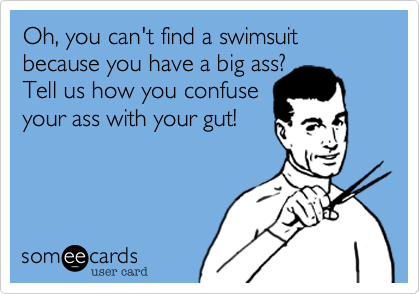 Oh, you can't find a swimsuit because you have a big ass? 
Tell us how you confuse
your ass with your gut!  