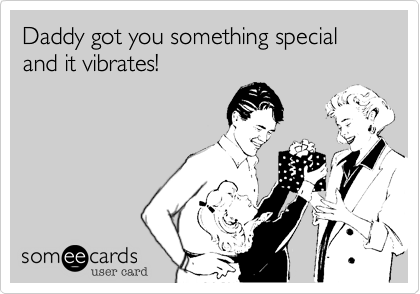 Daddy got you something special and it vibrates!
