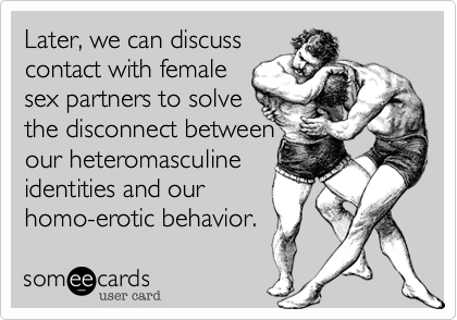 Later, we can discuss
contact with female
sex partners to solve
the disconnect between
our heteromasculine
identities and our
homo-erotic behavior.