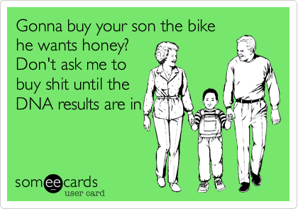 Gonna buy your son the bike
he wants honey?
Don't ask me to
buy shit until the
DNA results are in