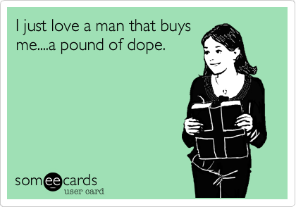 I just love a man that buys
me....a pound of dope.