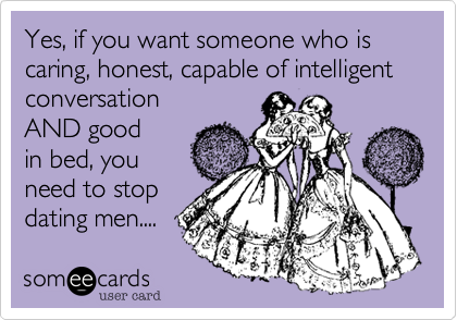 Yes, if you want someone who is caring, honest, capable of intelligent conversation 
AND good
in bed, you
need to stop
dating men....