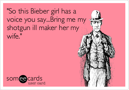 "So this Bieber girl has a
voice you say...Bring me my
shotgun ill maker her my
wife."