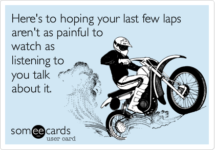 Here's to hoping your last few laps aren't as painful to
watch as
listening to 
you talk 
about it.
 
