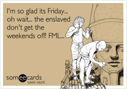 I'm so glad its Friday...
oh wait... the enslaved
don't get the
weekends off! FML...