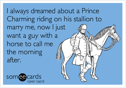 I always dreamed about a Prince Charming riding on his stallion to marry me, now I just
want a guy with a
horse to call me
the morning
after.
