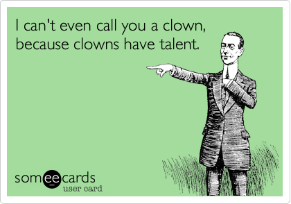I can't even call you a clown,
because clowns have talent. 
