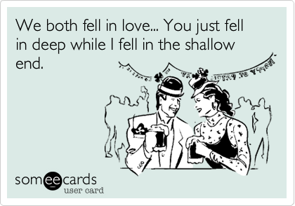 We both fell in love... You just fell in deep while I fell in the shallow end.