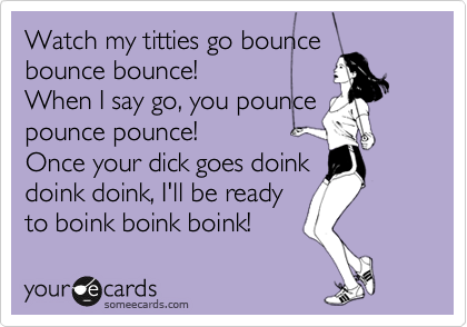Watch my titties go bounce
bounce bounce!
When I say go, you pounce
pounce pounce!
Once your dick goes doink
doink doink, I'll be ready
to boink boink boink!