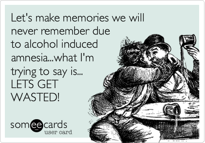 Let's make memories we will
never remember due
to alcohol induced
amnesia...what I'm
trying to say is...
LETS GET
WASTED!