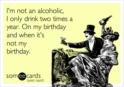 I'm not an alcoholic, I only drink two times a year. On my birthday and ...