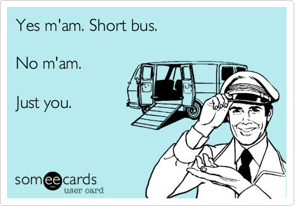 Yes m'am. Short bus. 

No m'am. 

Just you.
