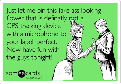 Just let me pin this fake ass looking flower that is definatly not a
GPS tracking device
with a microphone to
your lapel. perfect.
Now have fun with
the guys tonight!