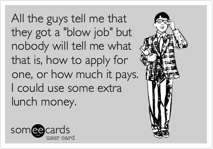 All the guys tell me that
they got a "blow job" but
nobody will tell me what
that is, how to apply for
one, or how much it pays.
I could use some extra
lunch money.