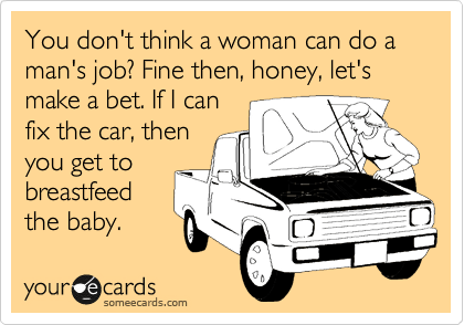 You don't think a woman can do a man's job? Fine then, honey, let's make a bet. If I can
fix the car, then
you get to
breastfeed
the baby.