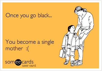 
Once you go black... 



You become a single
mother  :%28