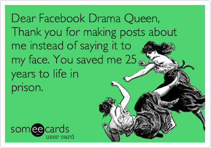 Dear Facebook Drama Queen, 
Thank you for making posts about me instead of saying it to
my face. You saved me 25
years to life in
prison. 
