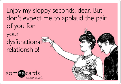 Enjoy my sloppy seconds, dear. But don't expect me to applaud the pair of you for
your
dysfunctional
relationship!