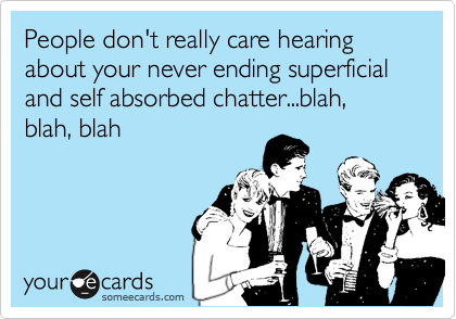 People don't really care hearing about your never ending superficial and self absorbed chatter...blah, blah, blah