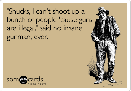 "Shucks, I can't shoot up a
bunch of people 'cause guns
are illegal," said no insane
gunman, ever.