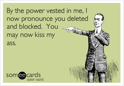 By the power vested in me, I
now pronounce you deleted
and blocked.  You
may now kiss my
ass.