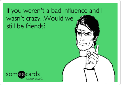 If you weren't a bad influence and I wasn't crazy...Would we
still be friends?
