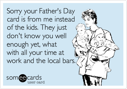 Sorry your Father's Day
card is from me instead
of the kids. They just
don't know you well
enough yet, what
with all your time at
work and the local bars.