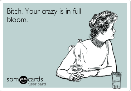 Bitch. Your crazy is in full
bloom.