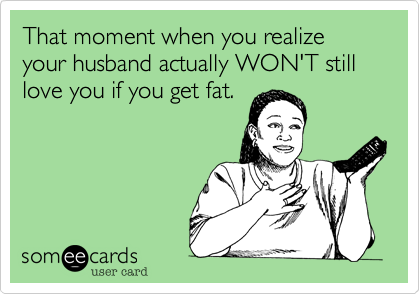 That moment when you realize your husband actually WON'T still love you if you get fat.