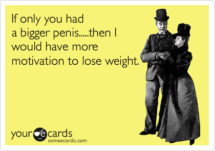 If only you had
a bigger penis.....then I
would have more
motivation to lose weight.