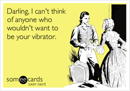 Darling, I can't think
of anyone who
wouldn't want to 
be your vibrator.