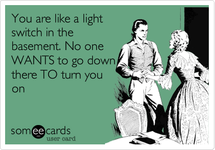 You are like a light
switch in the
basement. No one
WANTS to go down
there TO turn you
on