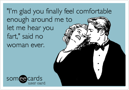 "I'm glad you finally feel comfortable enough around me to
let me hear you
fart," said no
woman ever.