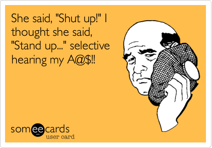She said, "Shut up!" I
thought she said,
"Stand up..." selective
hearing my A@%24!!