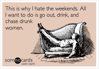This is why I hate the weekends. All I want to do is go out, drink, and chase drunk
women.
