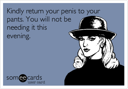 Kindly return your penis to your pants. You will not be
needing it this
evening.