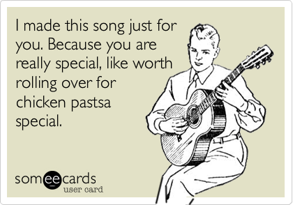 I made this song just for
you. Because you are
really special, like worth 
rolling over for
chicken pastsa
special.
