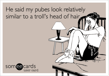 He said my pubes look relatively
similar to a troll's head of hair.