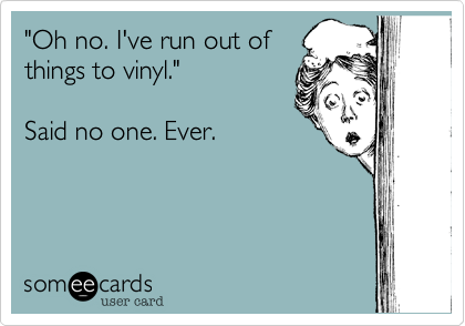 "Oh no. I've run out of
things to vinyl."

Said no one. Ever.