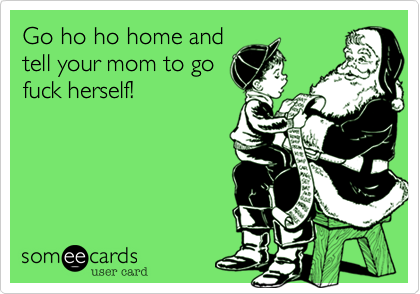 Go ho ho home and 
tell your mom to go
fuck herself!