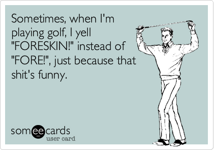 Sometimes, when I'm
playing golf, I yell
"FORESKIN!" instead of
"FORE!", just because that
shit's funny.