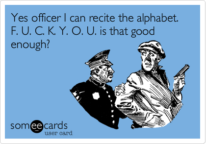 Yes officer I can recite the alphabet. F. U. C. K. Y. O. U. is that good enough?