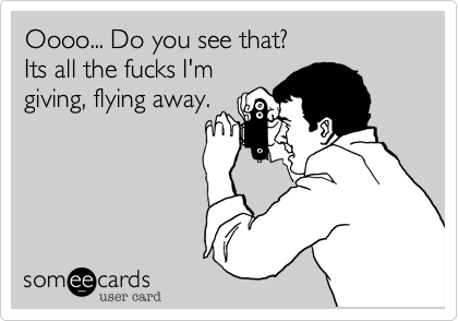 Oooo... Do you see that?
Its all the fucks I'm
giving, flying away.