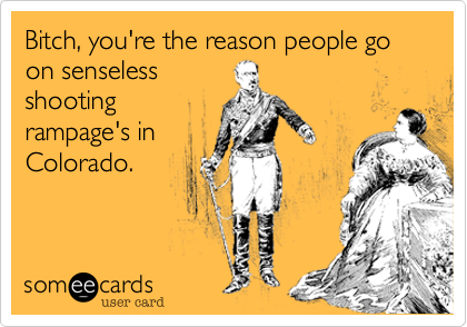 Bitch, you're the reason people go on senseless
shooting
rampage's in
Colorado.