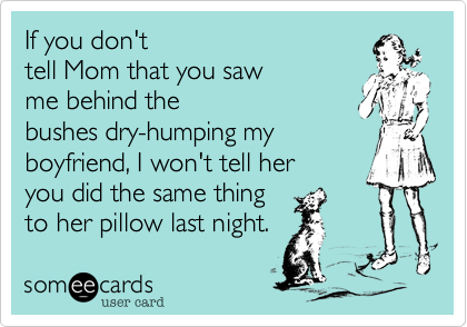 If you don't
tell Mom that you saw 
me behind the 
bushes dry-humping my
boyfriend, I won't tell her 
you did the same thing
to her pillow last night. 