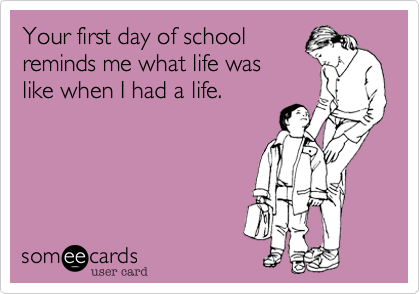 Your first day of school
reminds me what life was
like when I had a life.