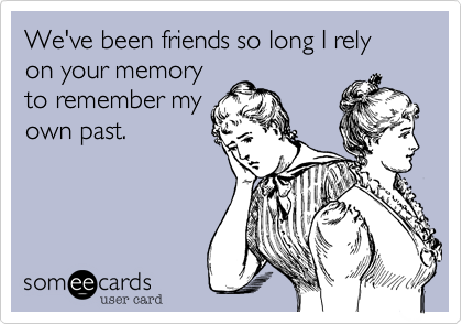 We've been friends so long I rely on your memory
to remember my
own past.
