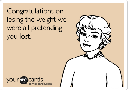 Congratulations on
losing the weight we
were all pretending
you lost.