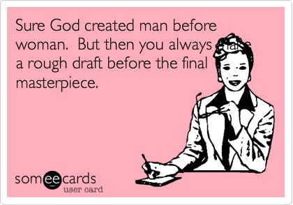Sure God created man before woman.  But then you always make a rough draft before the final masterpiece.